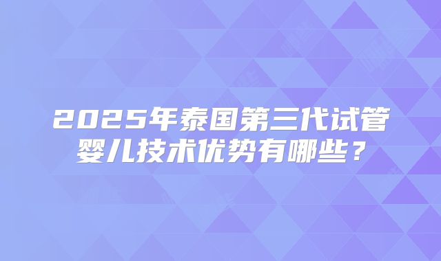 2025年泰国第三代试管婴儿技术优势有哪些？