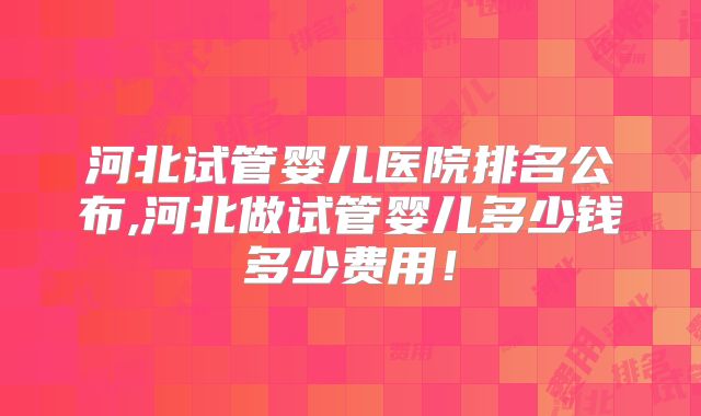 河北试管婴儿医院排名公布,河北做试管婴儿多少钱多少费用!