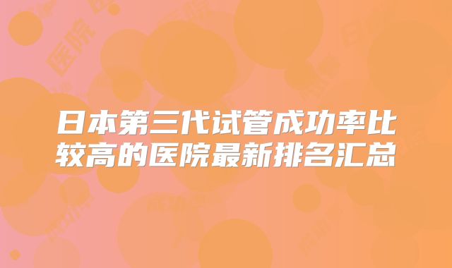 日本第三代试管成功率比较高的医院最新排名汇总