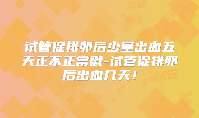 试管促排卵后少量出血五天正不正常戳-试管促排卵后出血几天！