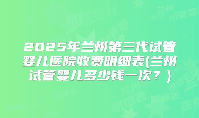 2025年兰州第三代试管婴儿医院收费明细表(兰州试管婴儿多少钱一次？)