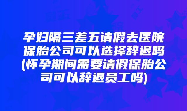 孕妇隔三差五请假去医院保胎公司可以选择辞退吗(怀孕期间需要请假保胎公司可以辞退员工吗)