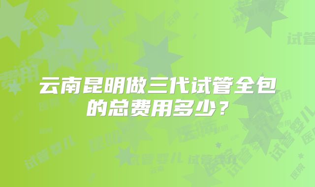 云南昆明做三代试管全包的总费用多少？