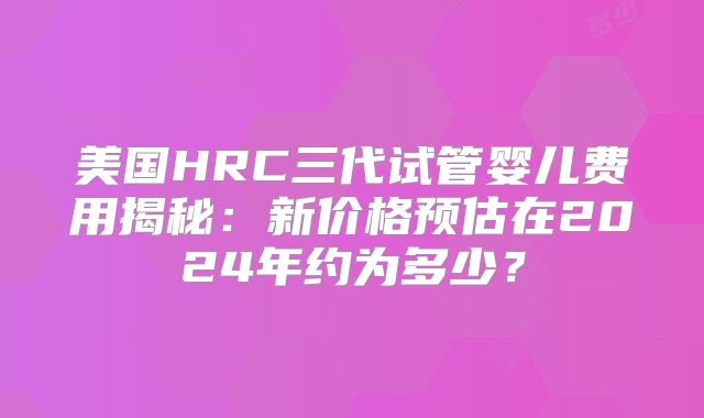美国HRC三代试管婴儿费用揭秘：新价格预估在2024年约为多少？
