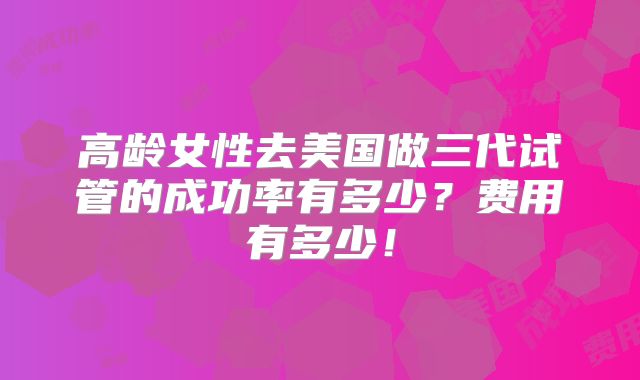 高龄女性去美国做三代试管的成功率有多少？费用有多少！