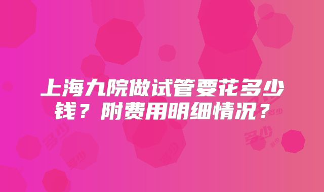 上海九院做试管要花多少钱？附费用明细情况？