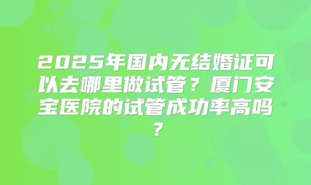 2025年国内无结婚证可以去哪里做试管?厦门安宝医院的试管成功率高吗?