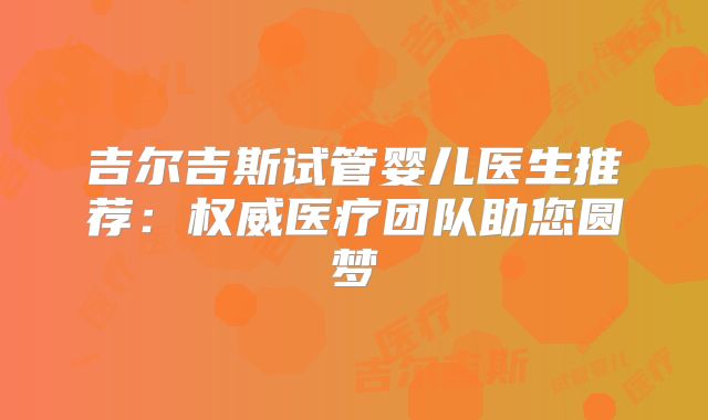 吉尔吉斯试管婴儿医生推荐：权威医疗团队助您圆梦