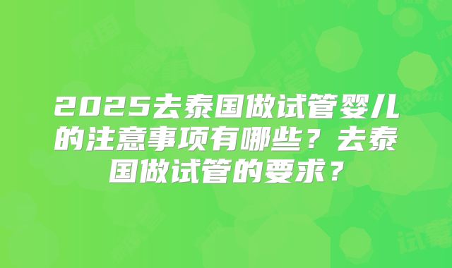 2025去泰国做试管婴儿的注意事项有哪些？去泰国做试管的要求？