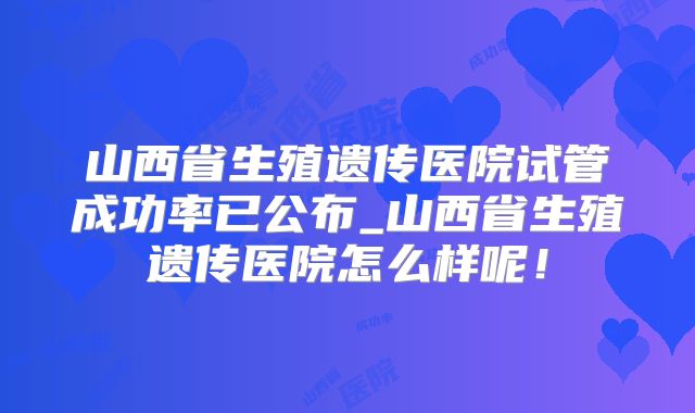 山西省生殖遗传医院试管成功率已公布_山西省生殖遗传医院怎么样呢!