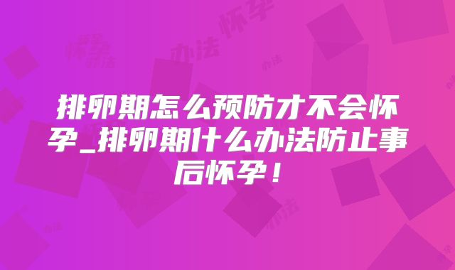 排卵期怎么预防才不会怀孕_排卵期什么办法防止事后怀孕！