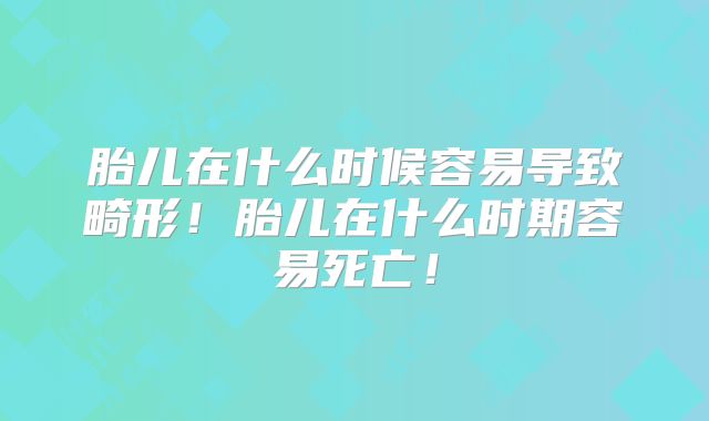 胎儿在什么时候容易导致畸形！胎儿在什么时期容易死亡！