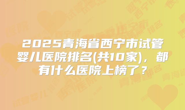 2025青海省西宁市试管婴儿医院排名(共10家)，都有什么医院上榜了？