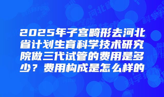 2025年子宫畸形去河北省计划生育科学技术研究院做三代试管的费用是多少？费用构成是怎么样的