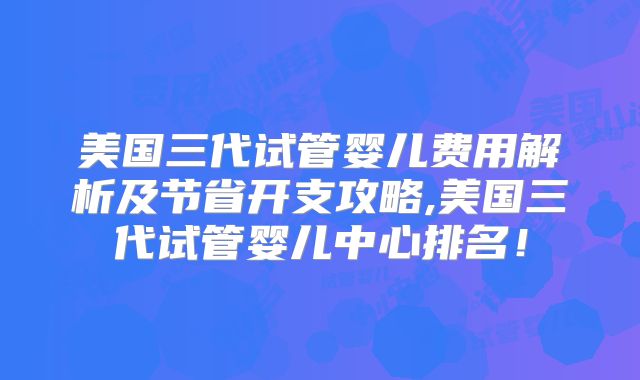 美国三代试管婴儿费用解析及节省开支攻略,美国三代试管婴儿中心排名！