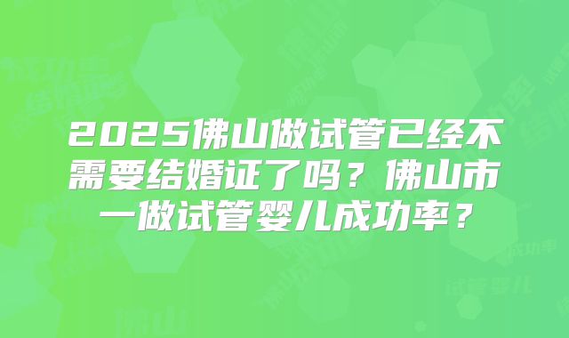 2025佛山做试管已经不需要结婚证了吗？佛山市一做试管婴儿成功率？