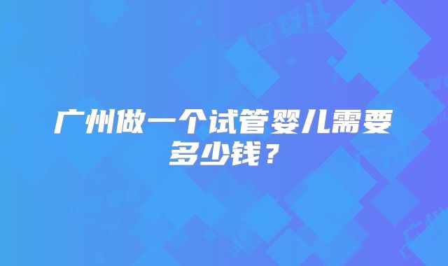 广州做一个试管婴儿需要多少钱？