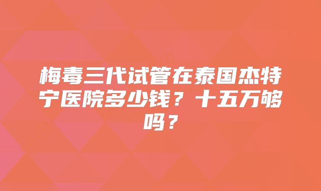 梅毒三代试管在泰国杰特宁医院多少钱？十五万够吗？