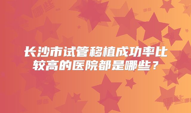 长沙市试管移植成功率比较高的医院都是哪些？