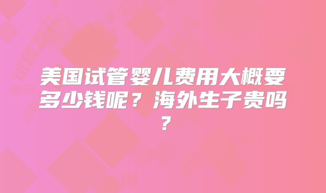 美国试管婴儿费用大概要多少钱呢?海外生子贵吗?