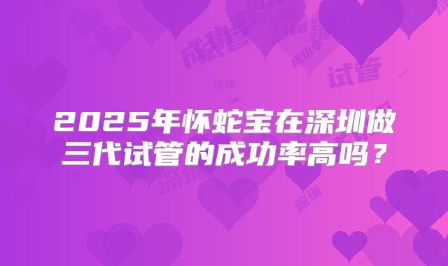2025年怀蛇宝在深圳做三代试管的成功率高吗？