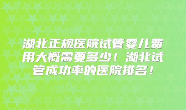 湖北正规医院试管婴儿费用大概需要多少！湖北试管成功率的医院排名！