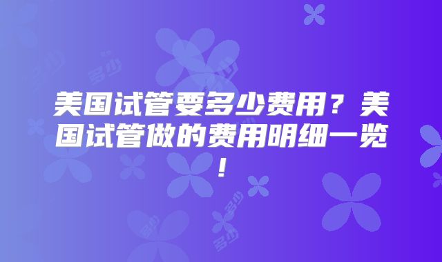美国试管要多少费用?美国试管做的费用明细一览!