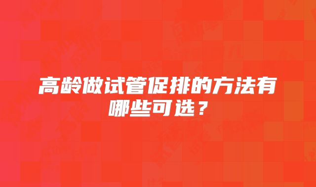 高龄做试管促排的方法有哪些可选？