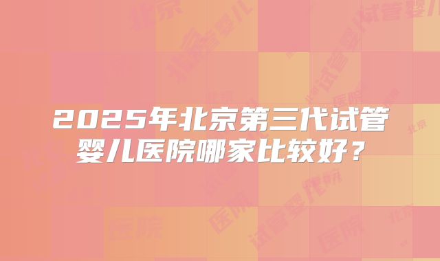 2025年北京第三代试管婴儿医院哪家比较好？