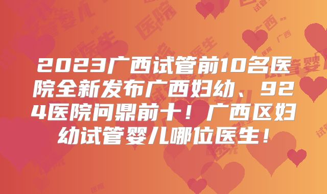 2023广西试管前10名医院全新发布广西妇幼、924医院问鼎前十！广西区妇幼试管婴儿哪位医生！