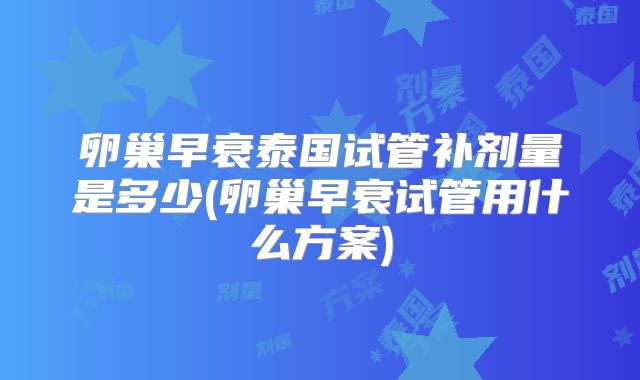 卵巢早衰泰国试管补剂量是多少(卵巢早衰试管用什么方案)