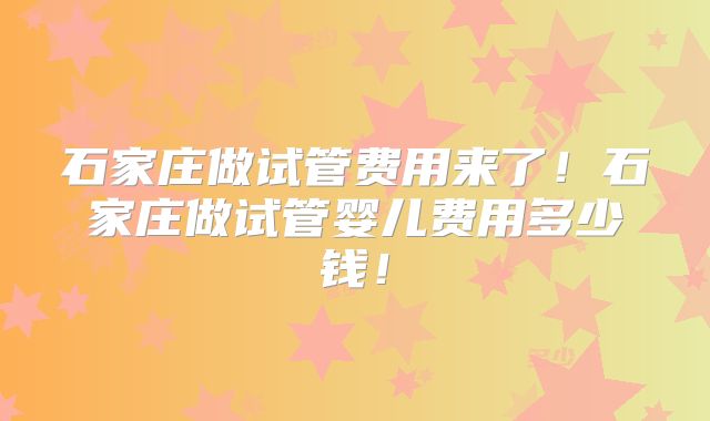 石家庄做试管费用来了!石家庄做试管婴儿费用多少钱!