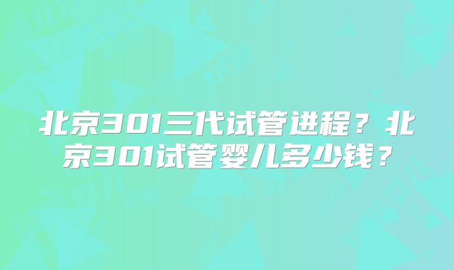 北京301三代试管进程?北京301试管婴儿多少钱?