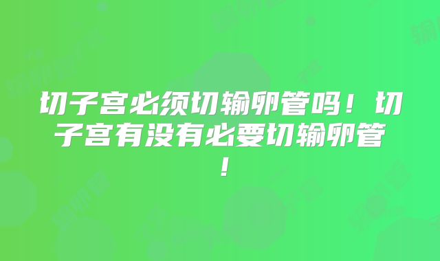 切子宫必须切输卵管吗!切子宫有没有必要切输卵管!