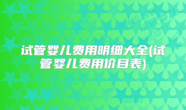 试管婴儿费用明细大全(试管婴儿费用价目表)