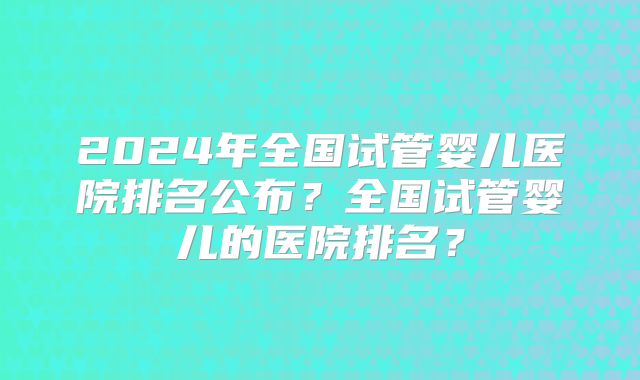 2024年全国试管婴儿医院排名公布？全国试管婴儿的医院排名？