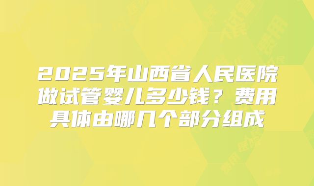 2025年山西省人民医院做试管婴儿多少钱？费用具体由哪几个部分组成
