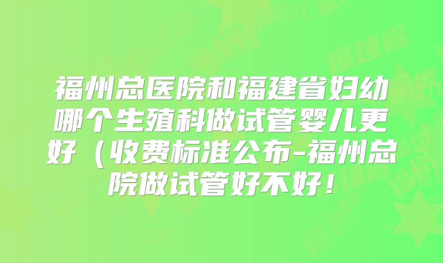 福州总医院和福建省妇幼哪个生殖科做试管婴儿更好（收费标准公布-福州总院做试管好不好！