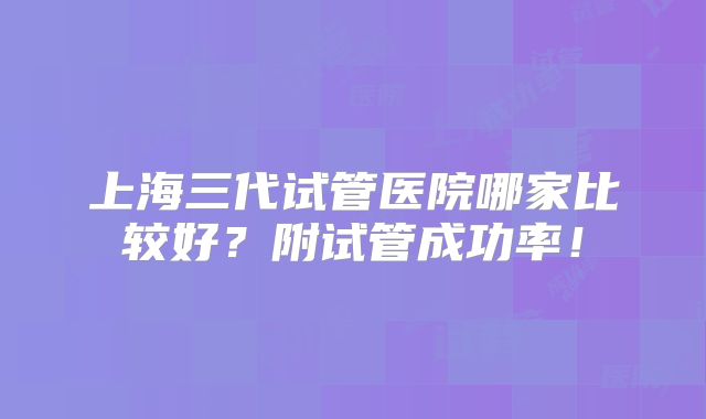 上海三代试管医院哪家比较好？附试管成功率！