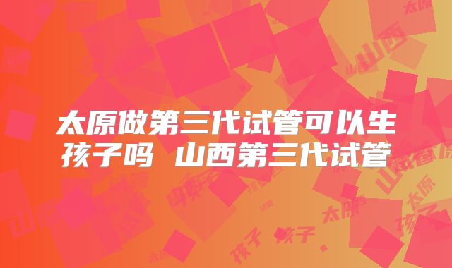 太原做第三代试管可以生孩子吗 山西第三代试管