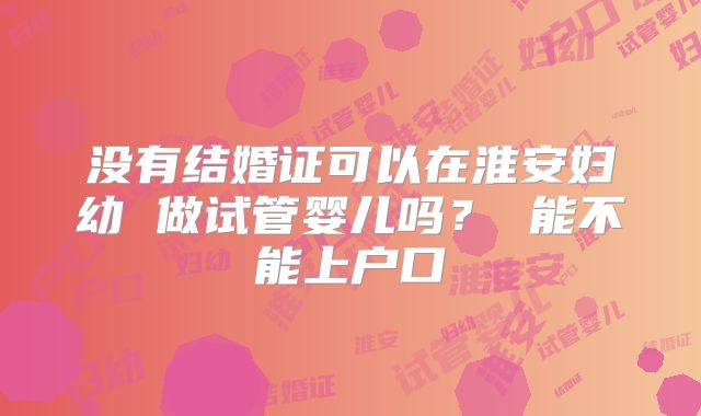 没有结婚证可以在淮安妇幼 做试管婴儿吗？ 能不能上户口