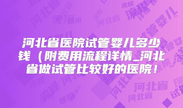 河北省医院试管婴儿多少钱（附费用流程详情_河北省做试管比较好的医院！