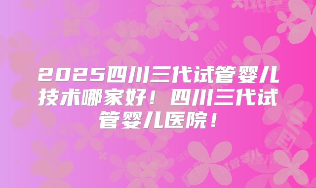 2025四川三代试管婴儿技术哪家好！四川三代试管婴儿医院！