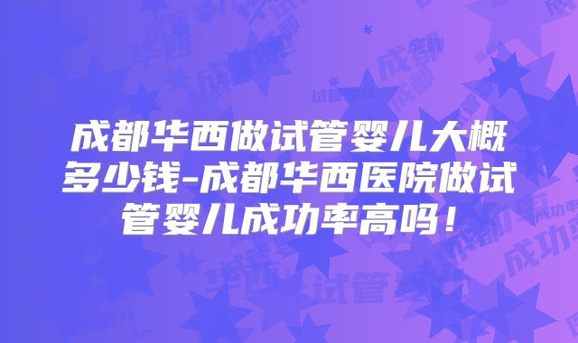 成都华西做试管婴儿大概多少钱-成都华西医院做试管婴儿成功率高吗！