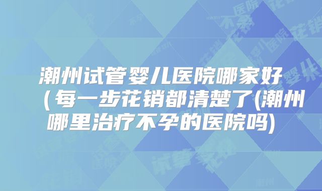 潮州试管婴儿医院哪家好（每一步花销都清楚了(潮州哪里治疗不孕的医院吗)