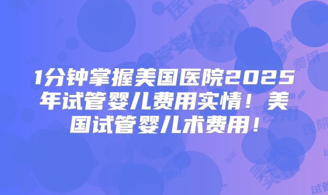 1分钟掌握美国医院2025年试管婴儿费用实情!美国试管婴儿术费用!