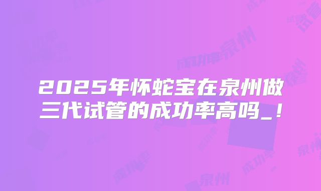 2025年怀蛇宝在泉州做三代试管的成功率高吗_！