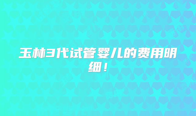 玉林3代试管婴儿的费用明细!
