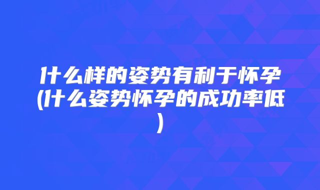 什么样的姿势有利于怀孕(什么姿势怀孕的成功率低)