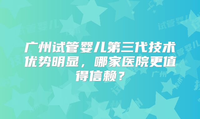 广州试管婴儿第三代技术优势明显，哪家医院更值得信赖？
